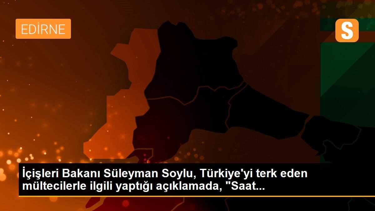 İçişleri Bakanı Süleyman Soylu, Türkiye\'yi terk eden mültecilerle ilgili yaptığı açıklamada, "Saat...