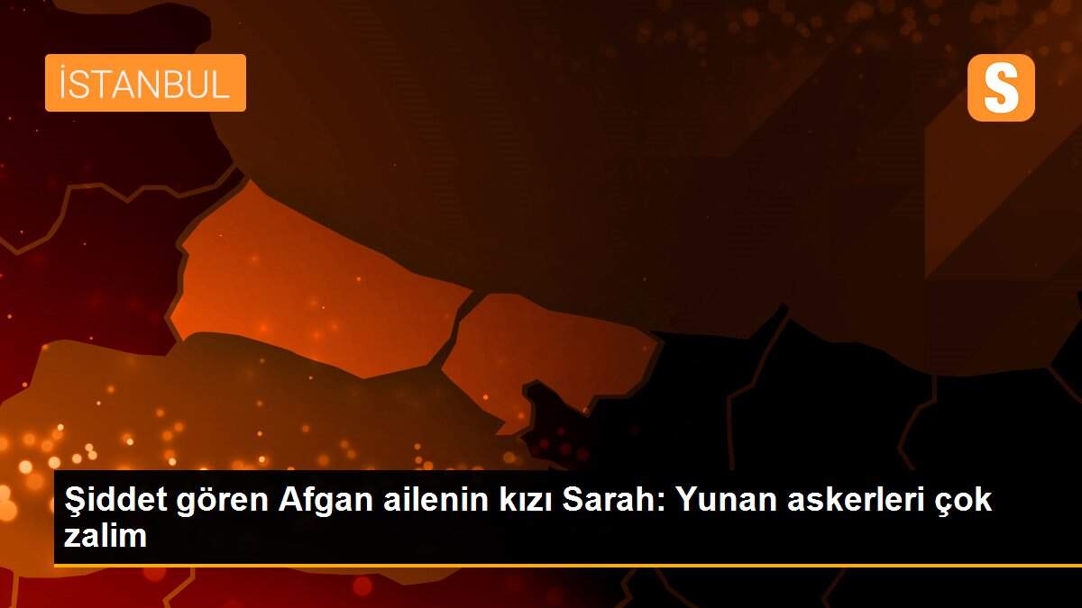 Şiddet gören Afgan ailenin kızı Sarah: Yunan askerleri çok zalim