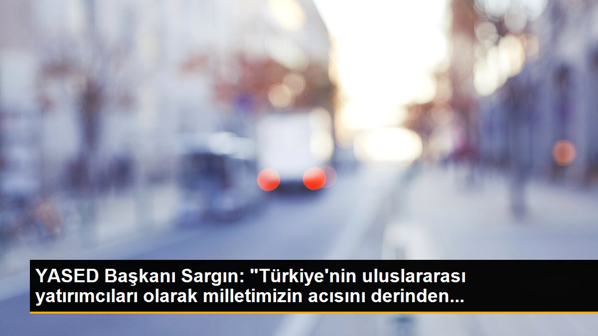 YASED Başkanı Sargın: "Türkiye\'nin uluslararası yatırımcıları olarak milletimizin acısını derinden...