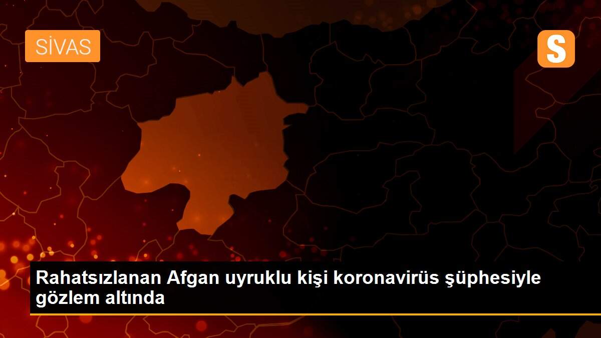 Rahatsızlanan Afgan uyruklu kişi koronavirüs şüphesiyle gözlem altında