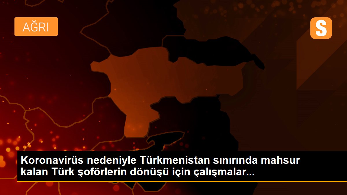 Koronavirüs nedeniyle Türkmenistan sınırında mahsur kalan Türk şoförlerin dönüşü için çalışmalar...