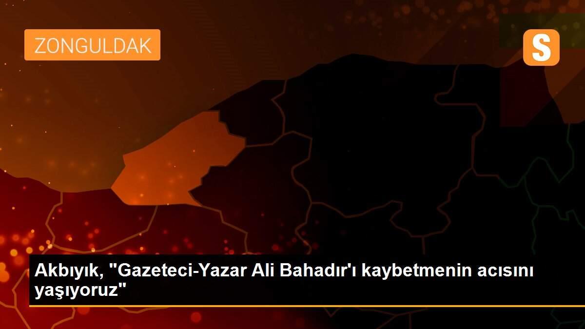 Akbıyık, "Gazeteci-Yazar Ali Bahadır\'ı kaybetmenin acısını yaşıyoruz"