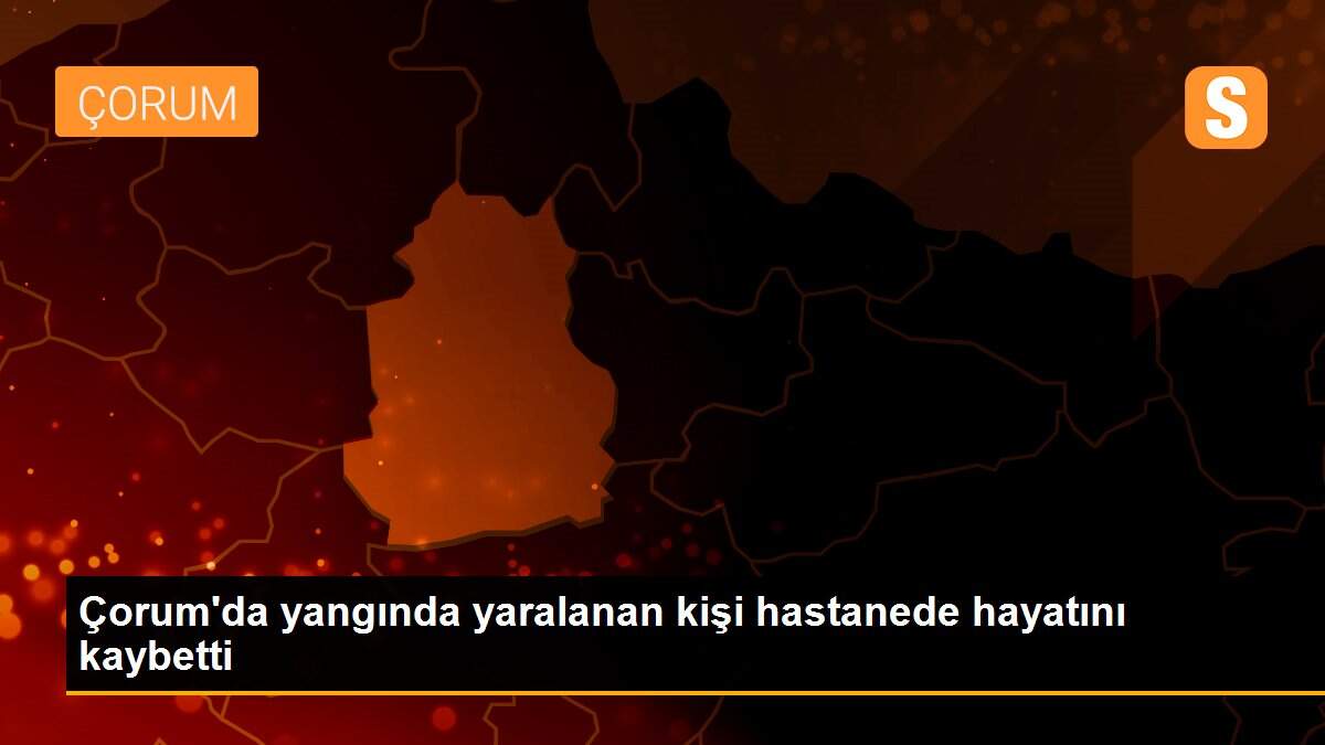 Çorum\'da yangında yaralanan kişi hastanede hayatını kaybetti