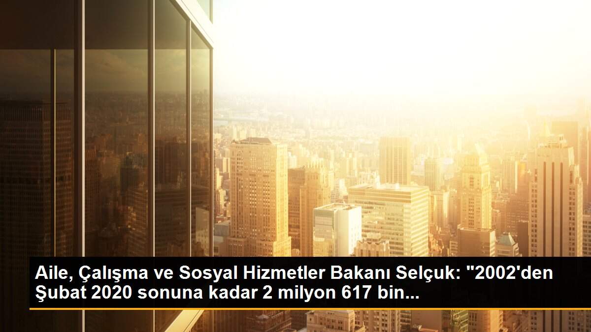 Aile, Çalışma ve Sosyal Hizmetler Bakanı Selçuk: "2002\'den Şubat 2020 sonuna kadar 2 milyon 617 bin...