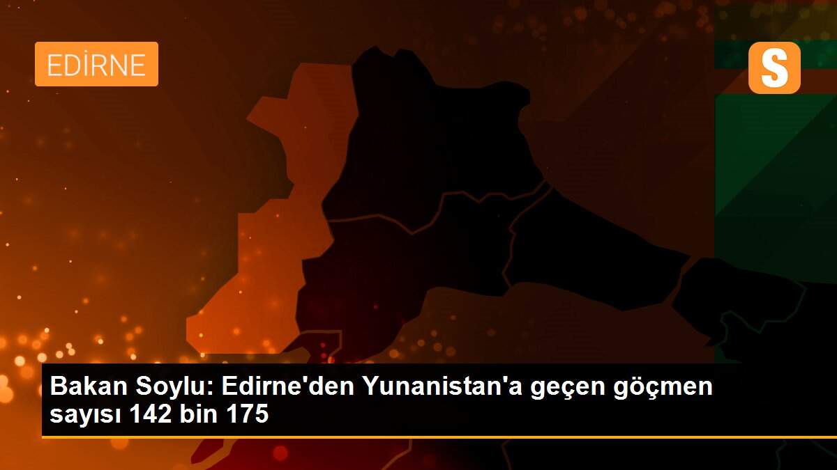 Bakan Soylu: Edirne\'den Yunanistan\'a geçen göçmen sayısı 142 bin 175