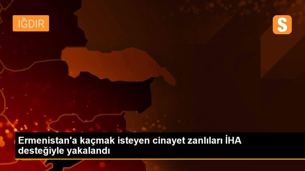 Ermenistan\'a kaçmak isteyen cinayet zanlıları İHA desteğiyle yakalandı