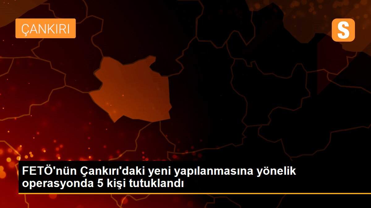 FETÖ\'nün Çankırı\'daki yeni yapılanmasına yönelik operasyonda 5 kişi tutuklandı