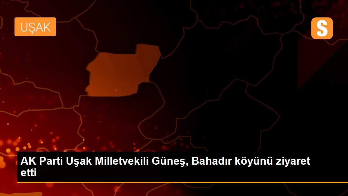 AK Parti Uşak Milletvekili Güneş, Bahadır köyünü ziyaret etti
