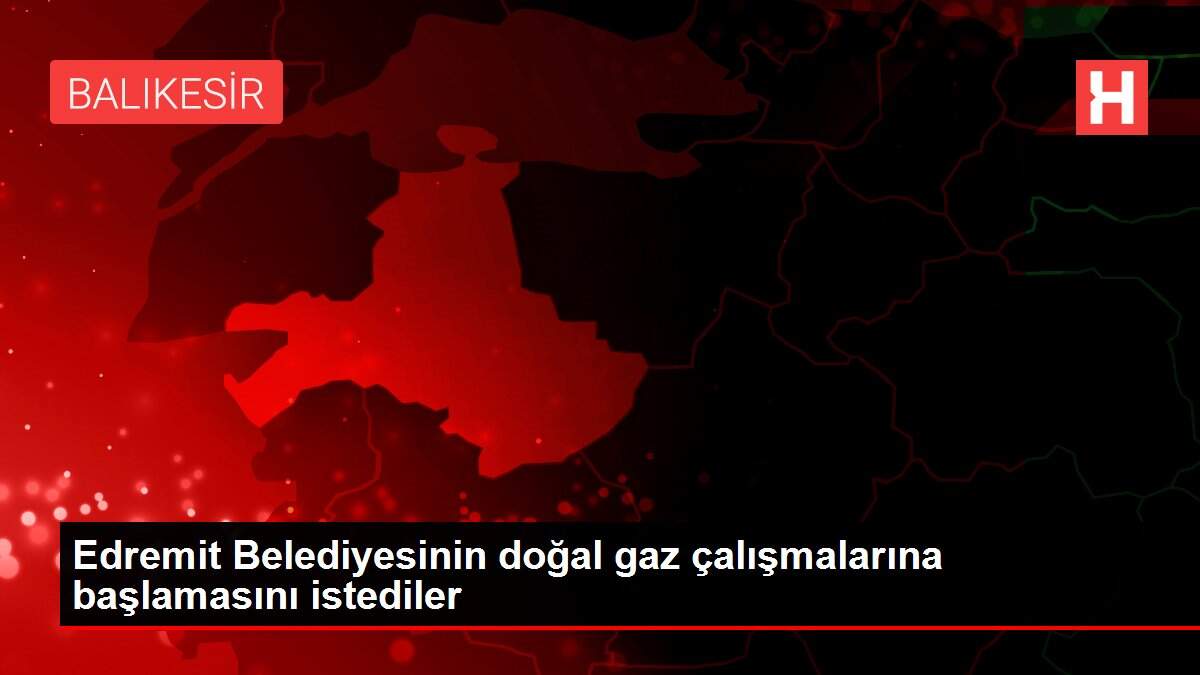 Edremit Belediyesinin doğal gaz çalışmalarına başlamasını istediler