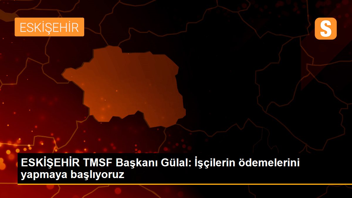 ESKİŞEHİR TMSF Başkanı Gülal: İşçilerin ödemelerini yapmaya başlıyoruz