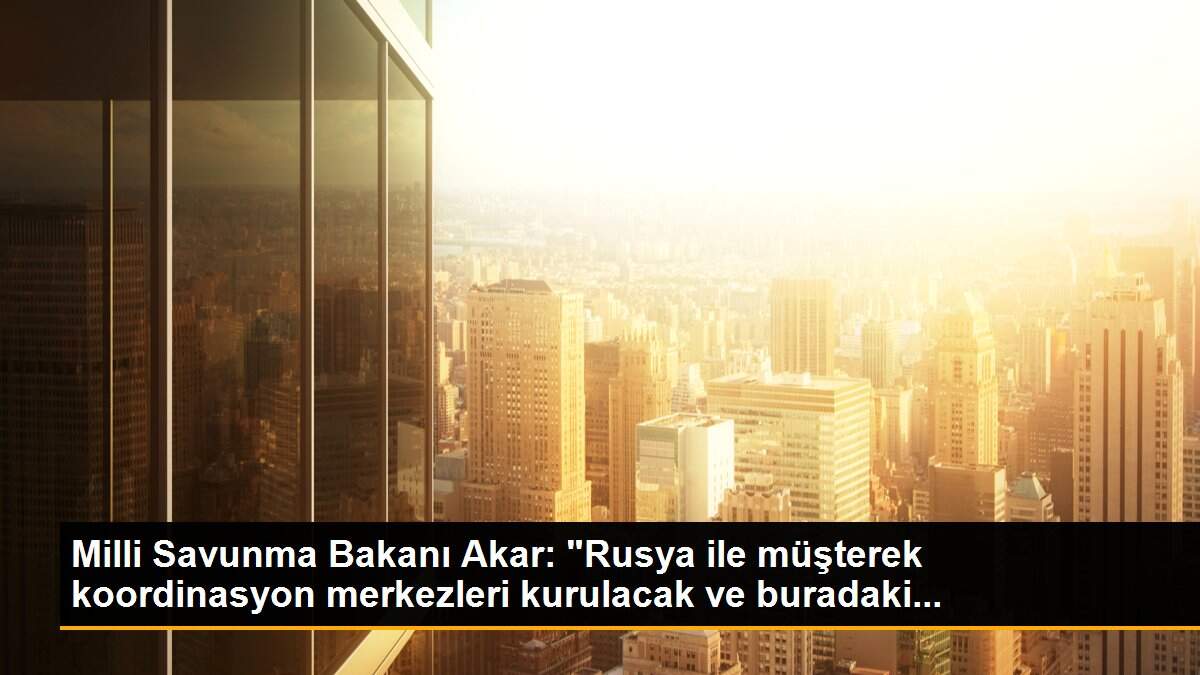 Milli Savunma Bakanı Akar: "Rusya ile müşterek koordinasyon merkezleri kurulacak ve buradaki...