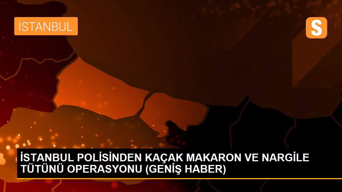 İSTANBUL POLİSİNDEN KAÇAK MAKARON VE NARGİLE TÜTÜNÜ OPERASYONU (GENİŞ HABER)