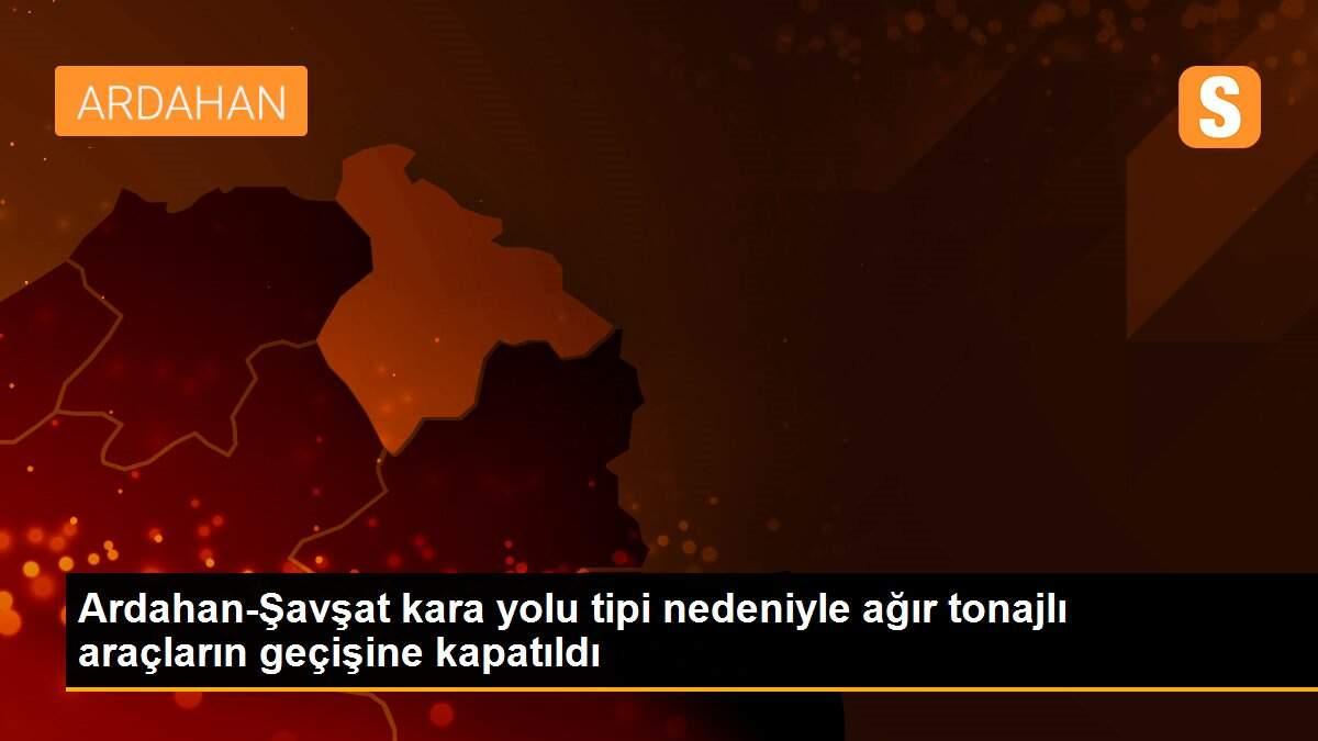 Ardahan-Şavşat kara yolu tipi nedeniyle ağır tonajlı araçların geçişine kapatıldı