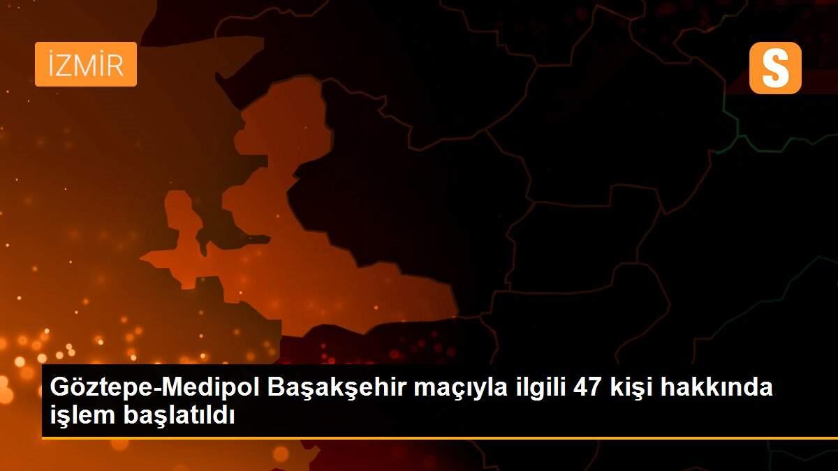 Göztepe-Medipol Başakşehir maçıyla ilgili 47 kişi hakkında işlem başlatıldı