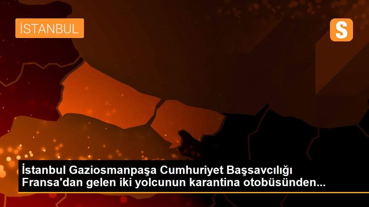 İstanbul Gaziosmanpaşa Cumhuriyet Başsavcılığı Fransa\'dan gelen iki yolcunun karantina otobüsünden...