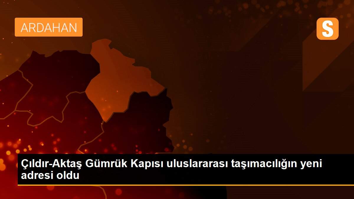 Çıldır-Aktaş Gümrük Kapısı uluslararası taşımacılığın yeni adresi oldu