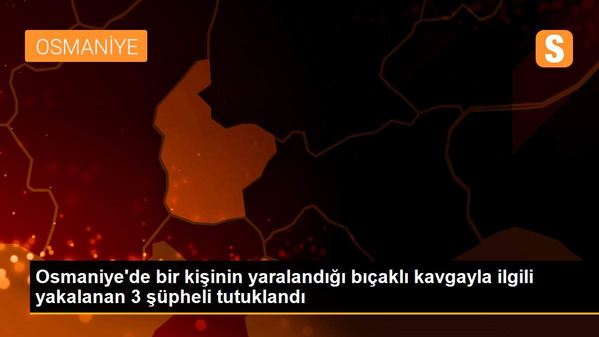 Osmaniye\'de bir kişinin yaralandığı bıçaklı kavgayla ilgili yakalanan 3 şüpheli tutuklandı
