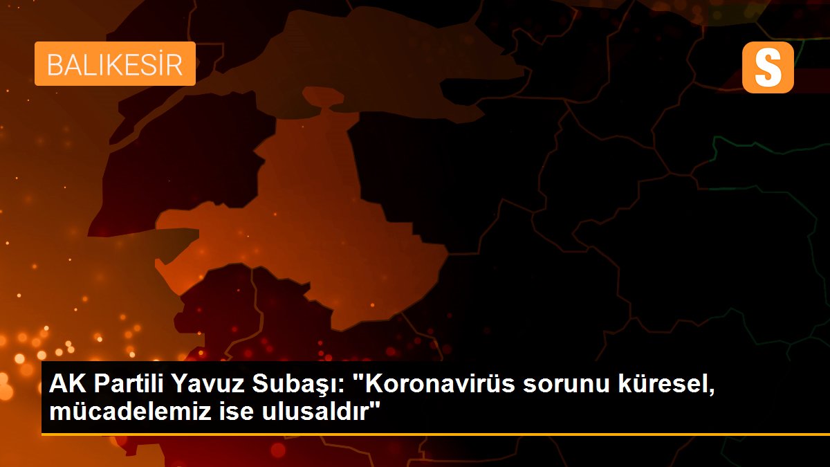 AK Partili Yavuz Subaşı: "Koronavirüs sorunu küresel, mücadelemiz ise ulusaldır"