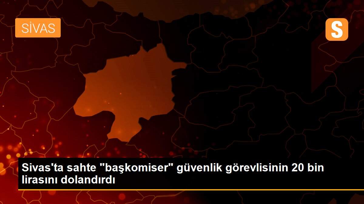 Sivas\'ta sahte "başkomiser" güvenlik görevlisinin 20 bin lirasını dolandırdı