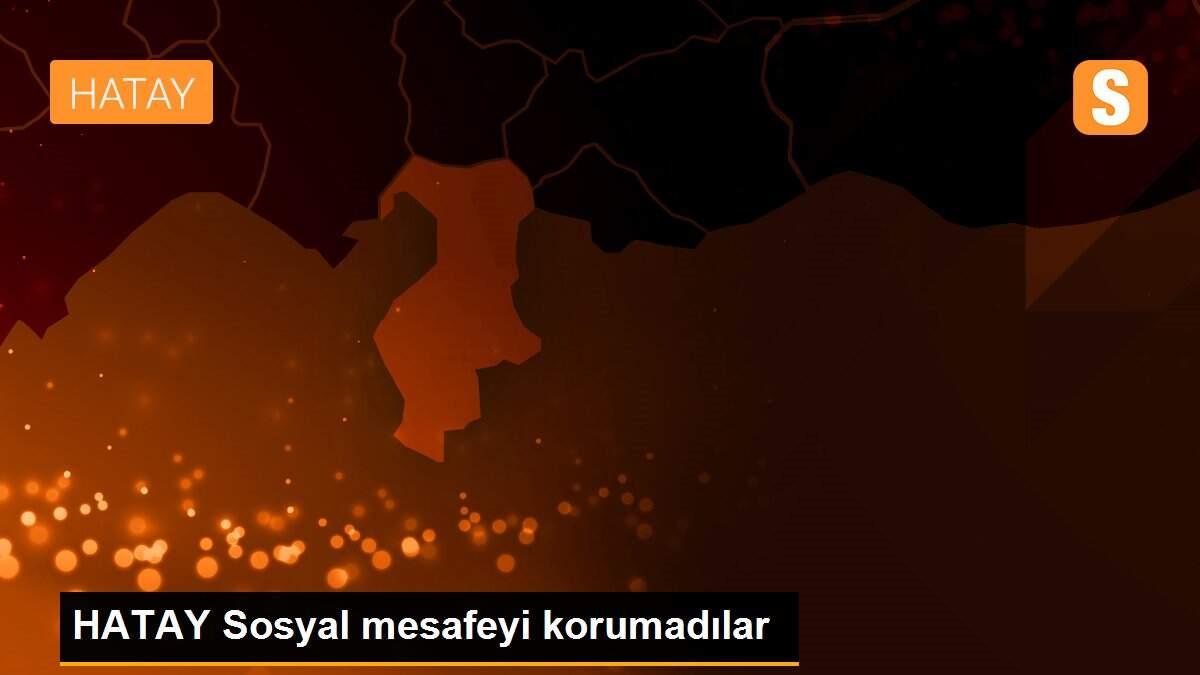 HATAY Sosyal mesafeyi korumadılar