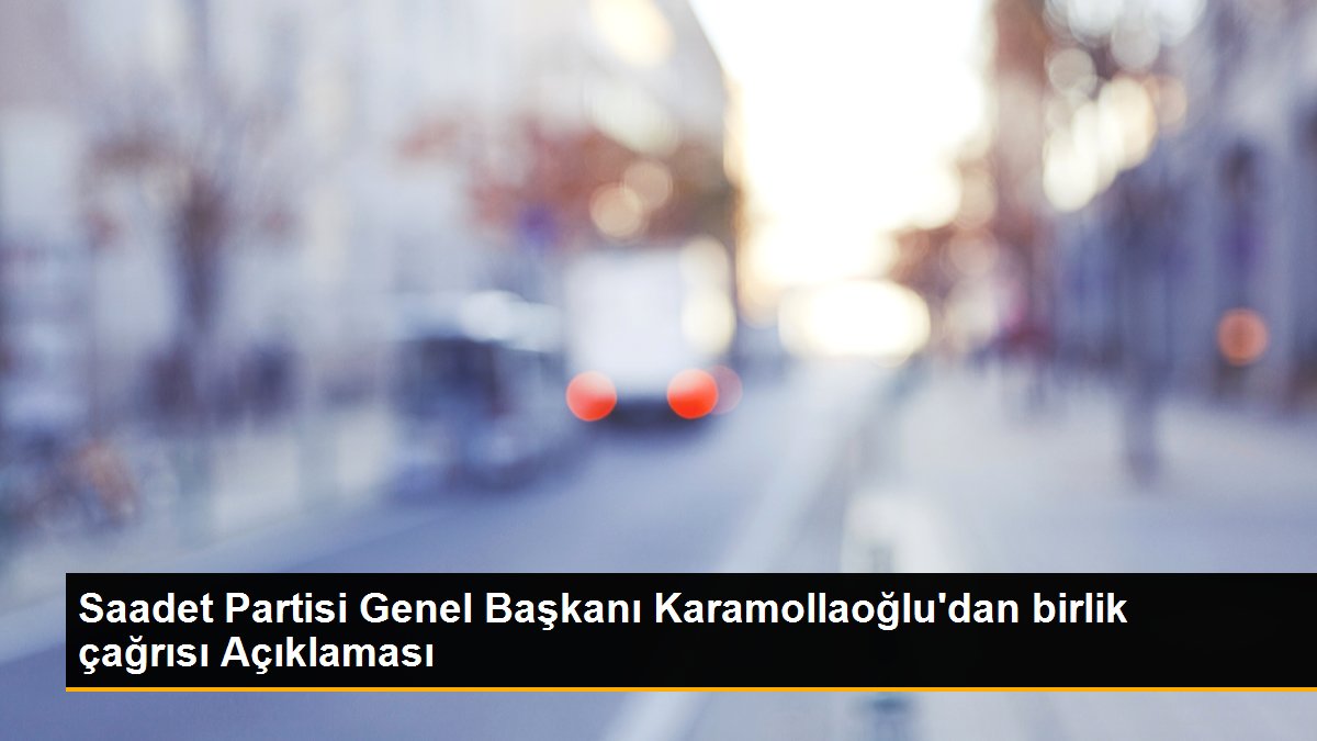 Saadet Partisi Genel Başkanı Karamollaoğlu\'dan birlik çağrısı Açıklaması