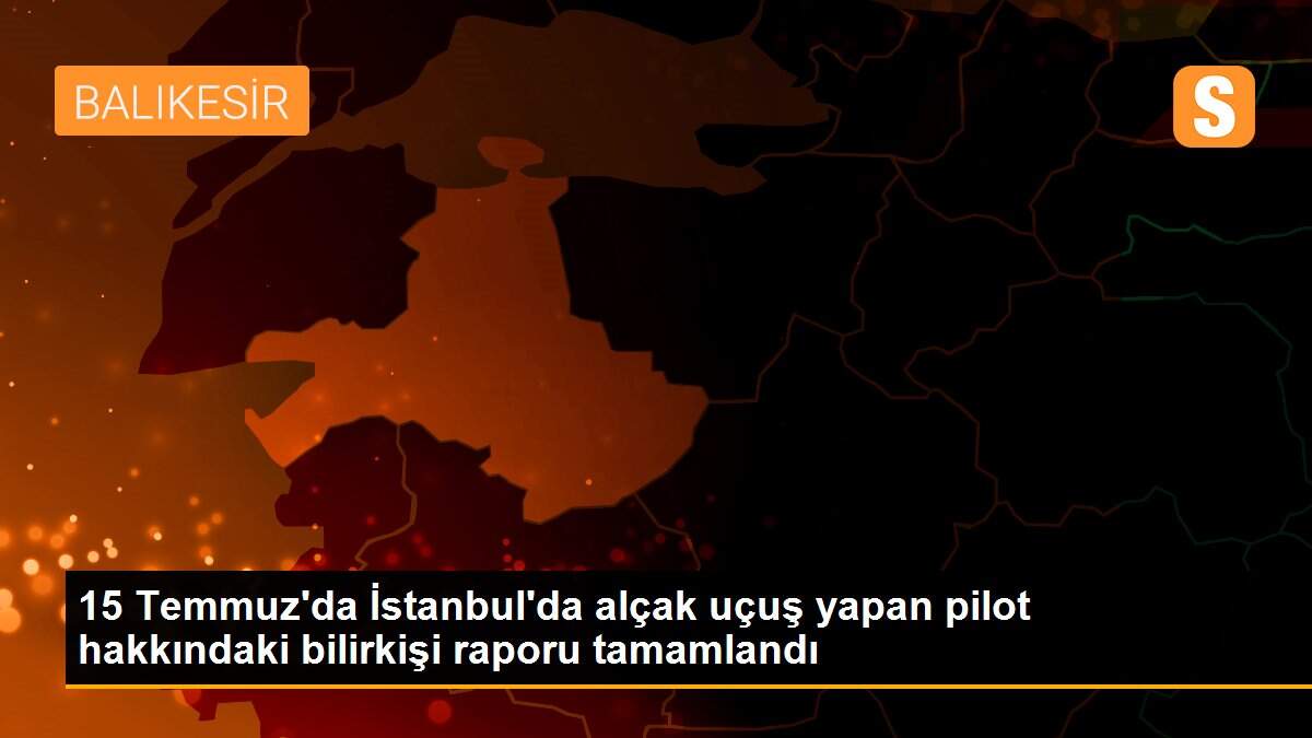 15 Temmuz\'da İstanbul\'da alçak uçuş yapan pilot hakkındaki bilirkişi raporu tamamlandı