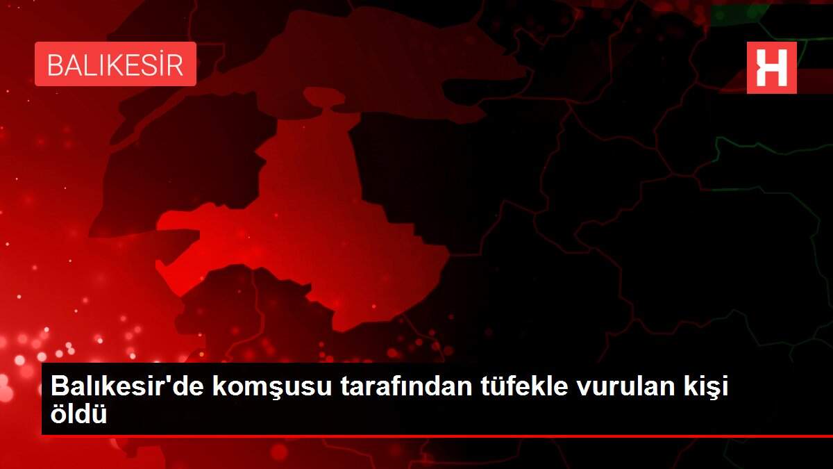Balıkesir'de komşusu tarafından tüfekle vurulan kişi öldü