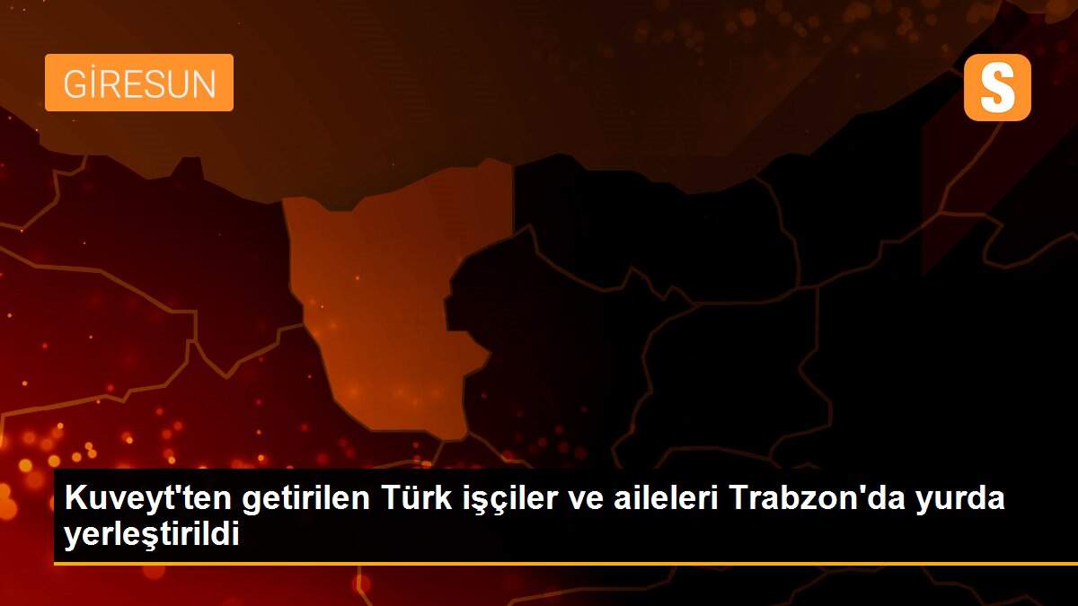 Kuveyt\'ten getirilen Türk işçiler ve aileleri Trabzon\'da yurda yerleştirildi