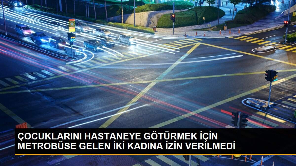 ÇOCUKLARINI HASTANEYE GÖTÜRMEK İÇİN METROBÜSE GELEN İKİ KADINA İZİN VERİLMEDİ