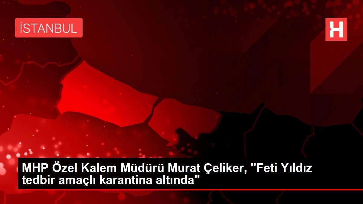MHP Özel Kalem Müdürü Murat Çeliker, 'Feti Yıldız tedbir amaçlı karantina altında'