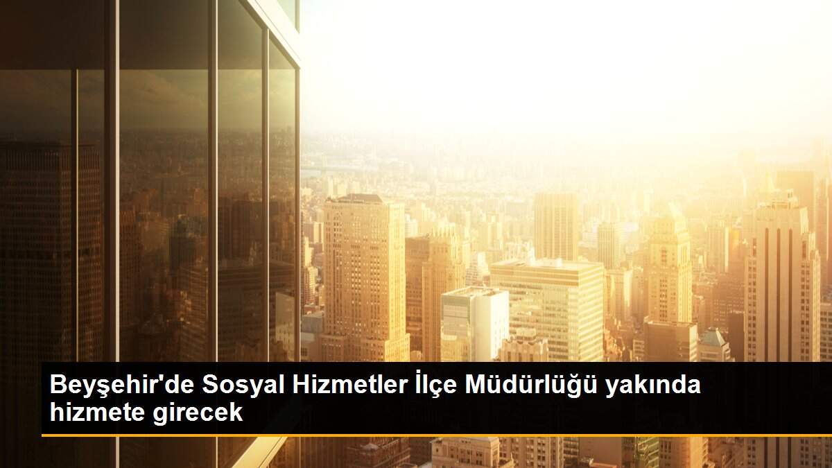 Beyşehir\'de Sosyal Hizmetler İlçe Müdürlüğü yakında hizmete girecek