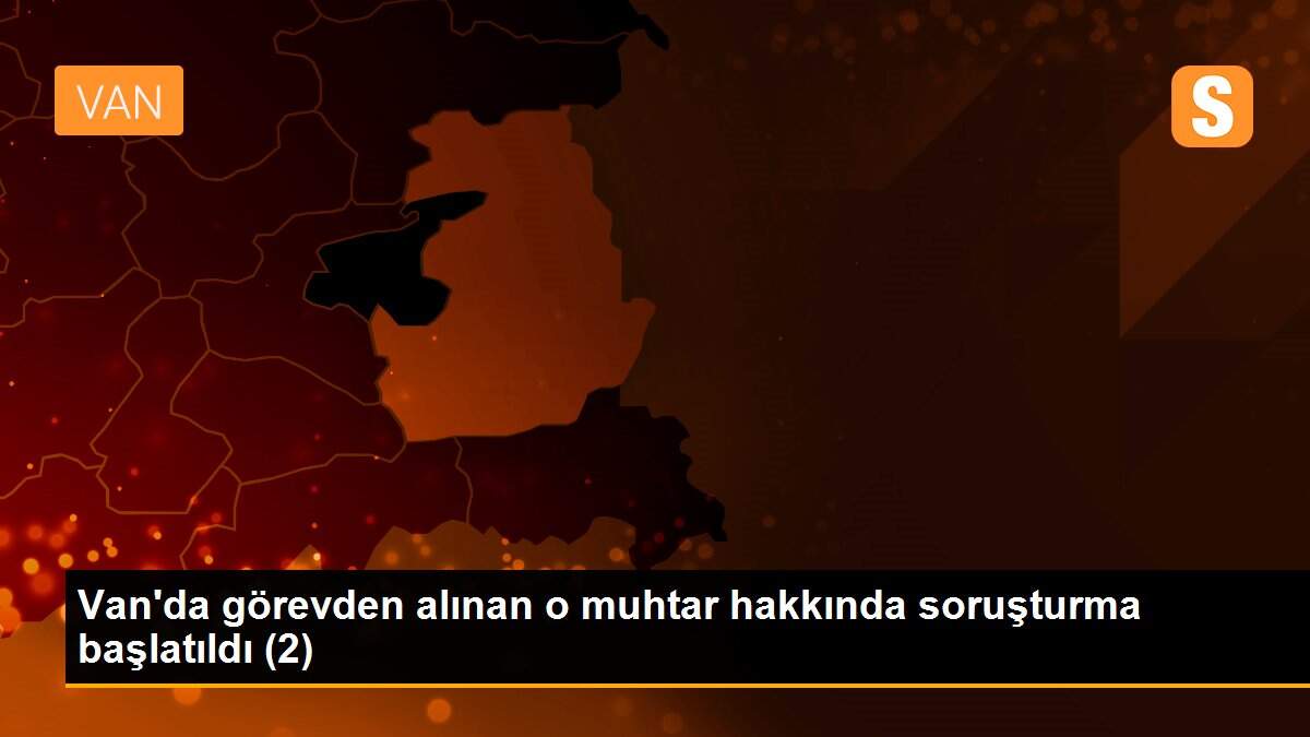 Van\'da görevden alınan o muhtar hakkında soruşturma başlatıldı (2)