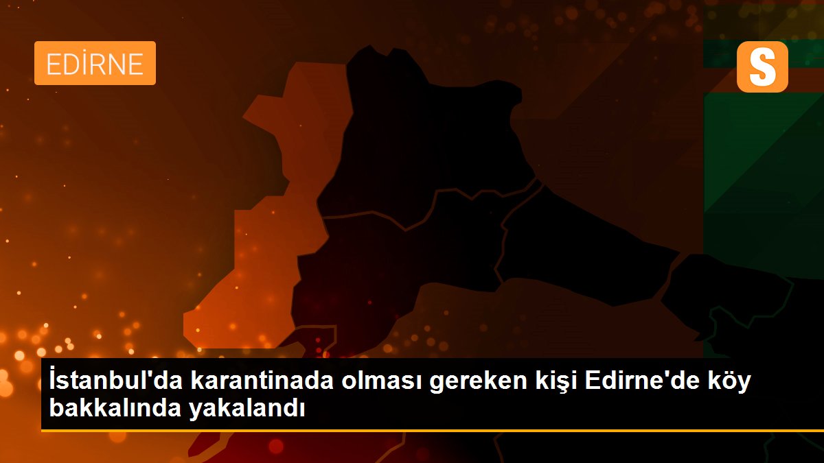 İstanbul\'da karantinada olması gereken kişi Edirne\'de köy bakkalında yakalandı