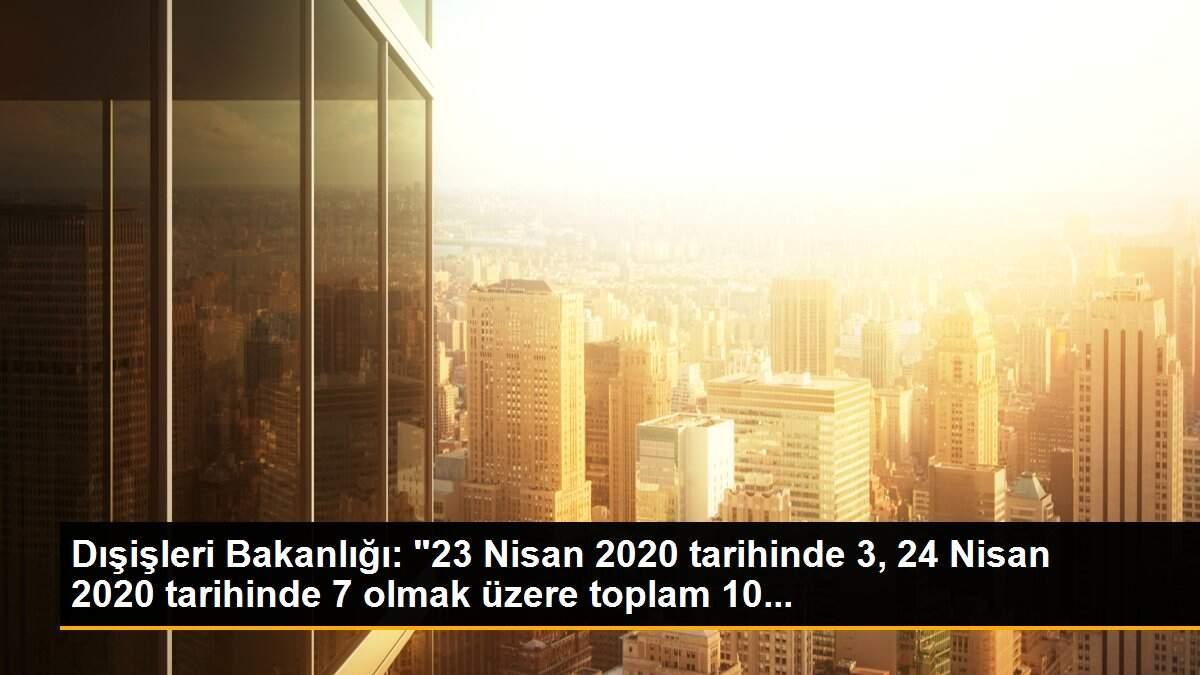 Dışişleri Bakanlığı: "23 Nisan 2020 tarihinde 3, 24 Nisan 2020 tarihinde 7 olmak üzere toplam 10...