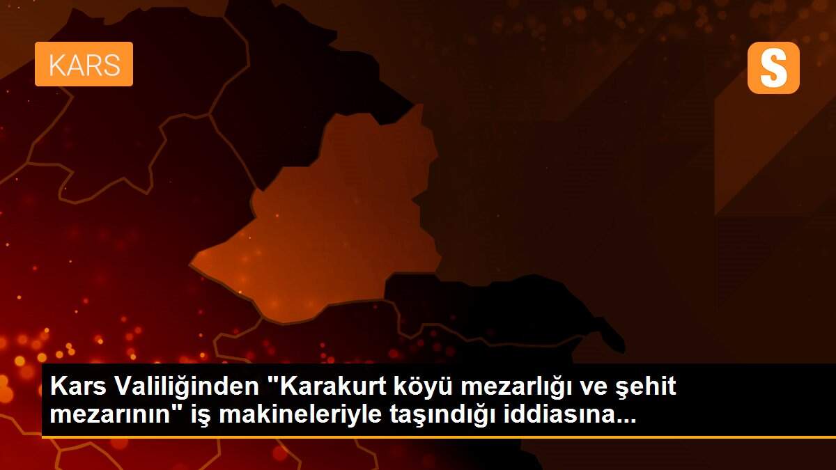 Kars Valiliğinden "Karakurt köyü mezarlığı ve şehit mezarının" iş makineleriyle taşındığı iddiasına...