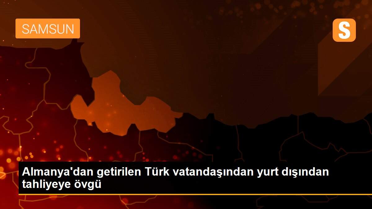 Almanya\'dan getirilen Türk vatandaşından yurt dışından tahliyeye övgü