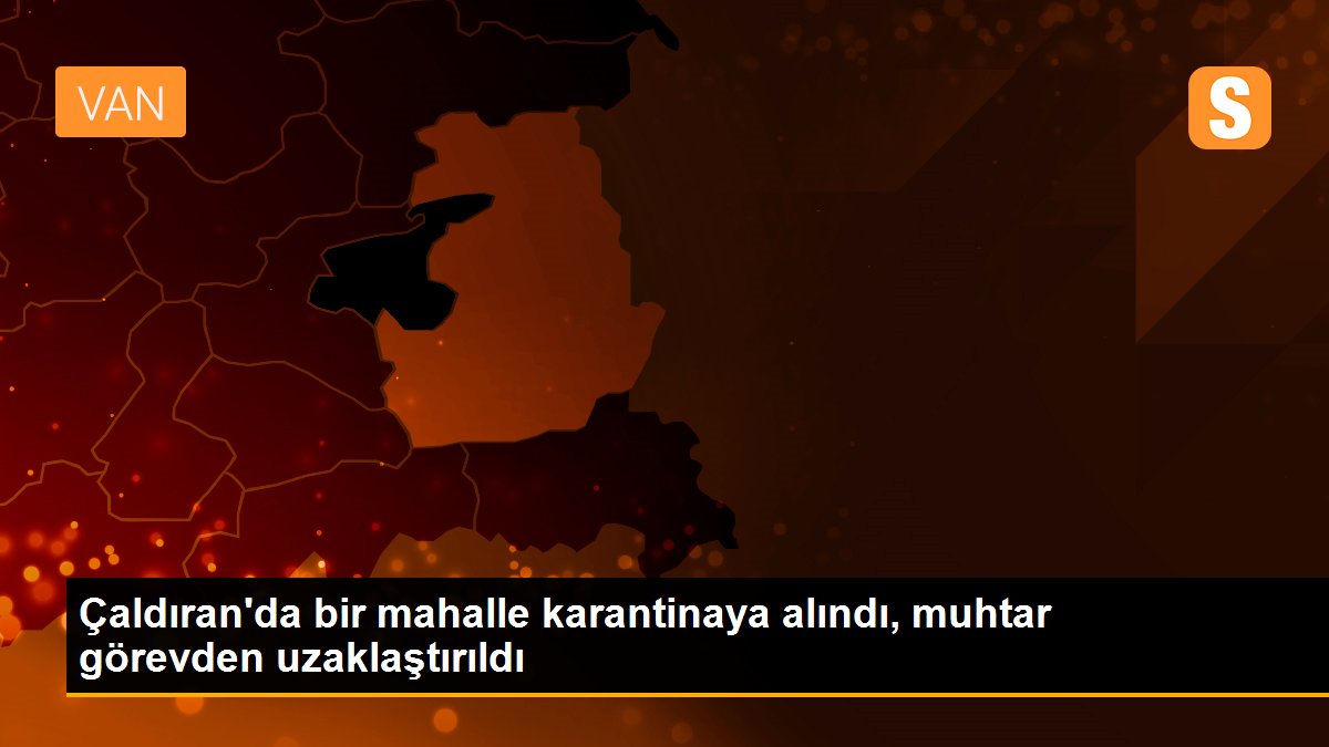 Çaldıran\'da bir mahalle karantinaya alındı, muhtar görevden uzaklaştırıldı