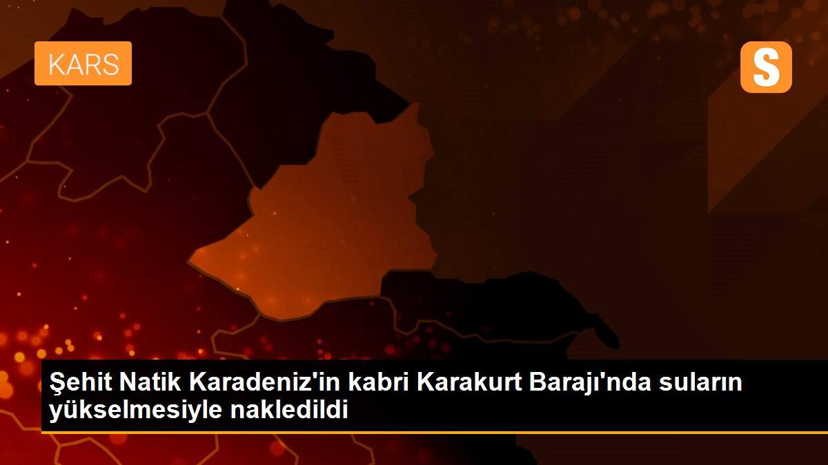 Şehit Natik Karadeniz\'in kabri Karakurt Barajı\'nda suların yükselmesiyle nakledildi