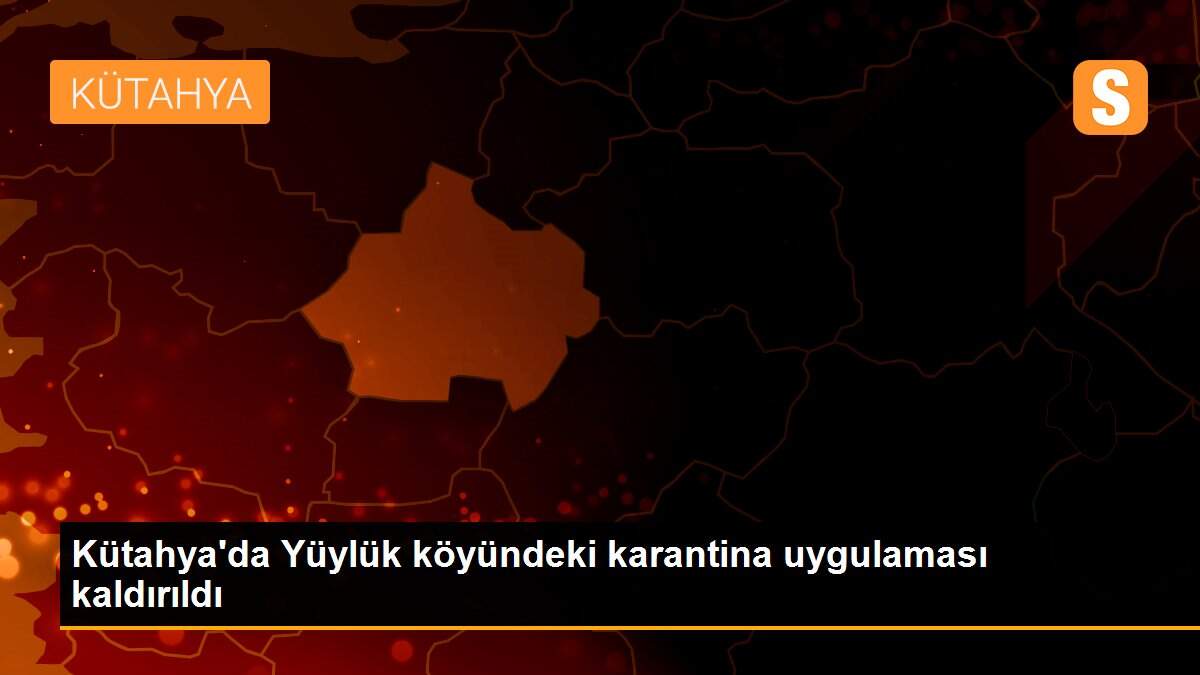 Kütahya\'da Yüylük köyündeki karantina uygulaması kaldırıldı