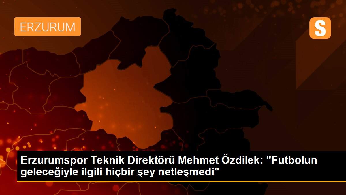 Erzurumspor Teknik Direktörü Mehmet Özdilek: "Futbolun geleceğiyle ilgili hiçbir şey netleşmedi"