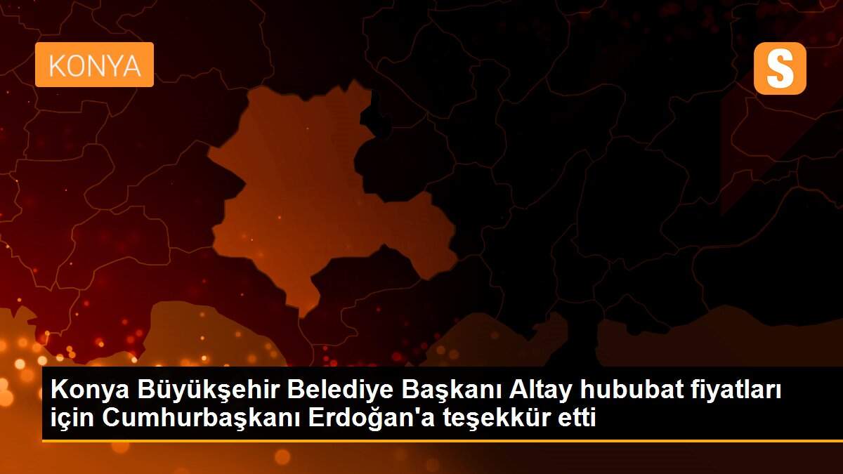 Konya Büyükşehir Belediye Başkanı Altay hububat fiyatları için Cumhurbaşkanı Erdoğan\'a teşekkür etti