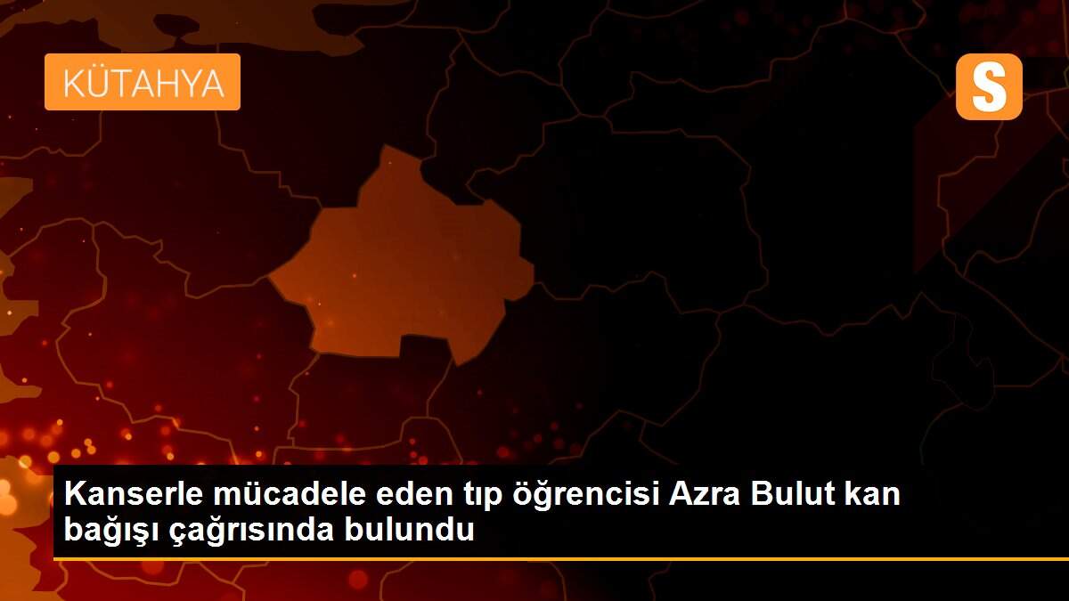 Kanserle mücadele eden tıp öğrencisi Azra Bulut kan bağışı çağrısında bulundu