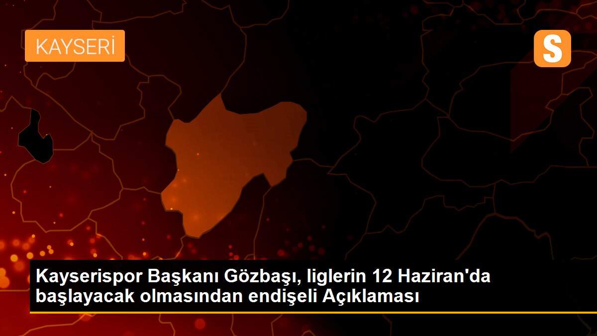 Kayserispor Başkanı Gözbaşı, liglerin 12 Haziran\'da başlayacak olmasından endişeli Açıklaması