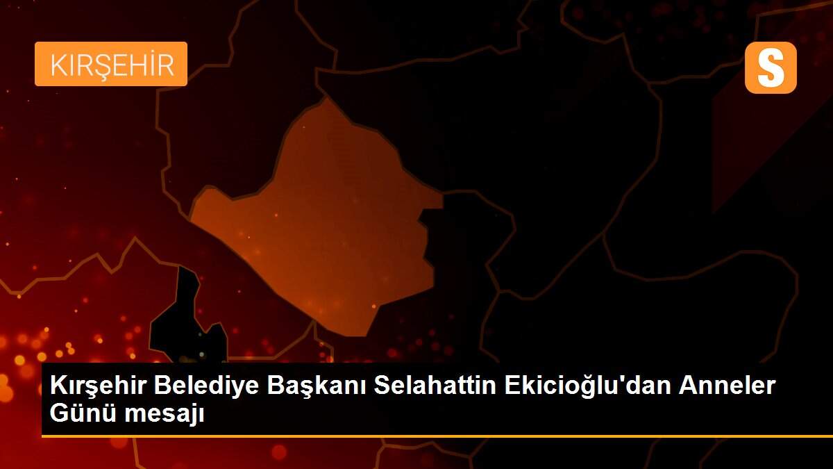 Kırşehir Belediye Başkanı Selahattin Ekicioğlu\'dan Anneler Günü mesajı