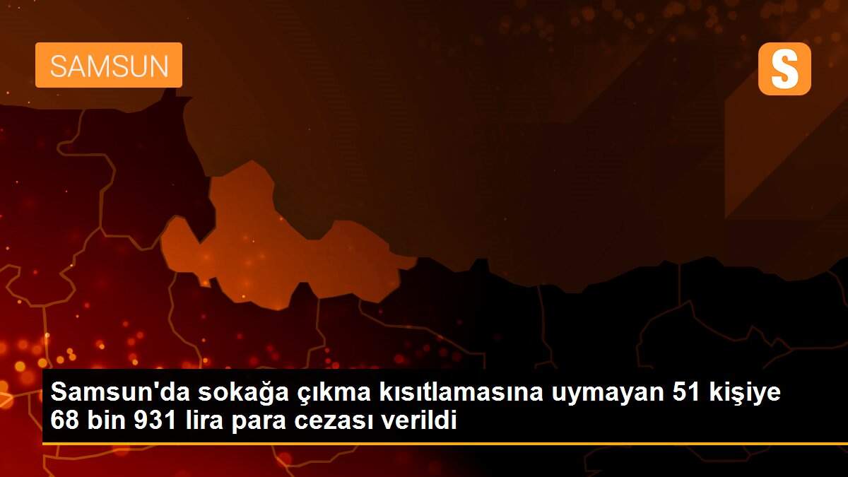 Samsun\'da sokağa çıkma kısıtlamasına uymayan 51 kişiye 68 bin 931 lira para cezası verildi