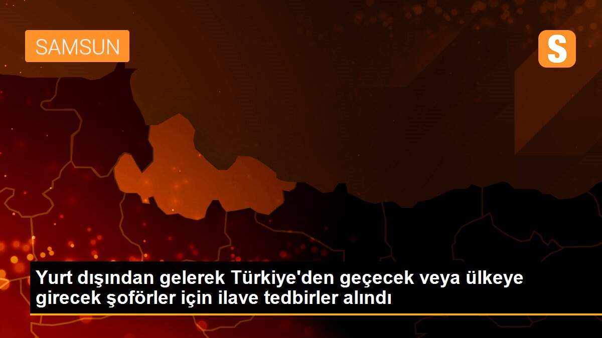 Yurt dışından gelerek Türkiye\'den geçecek veya ülkeye girecek şoförler için ilave tedbirler alındı