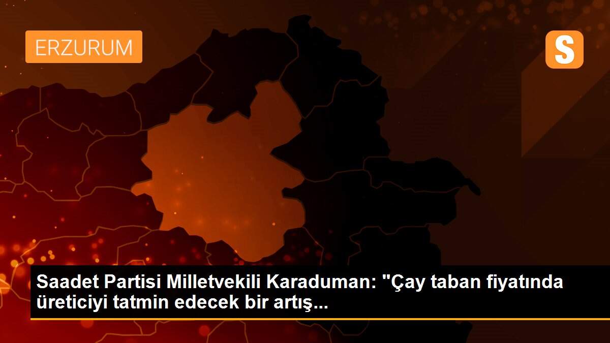 Saadet Partisi Milletvekili Karaduman: "Çay taban fiyatında üreticiyi tatmin edecek bir artış...