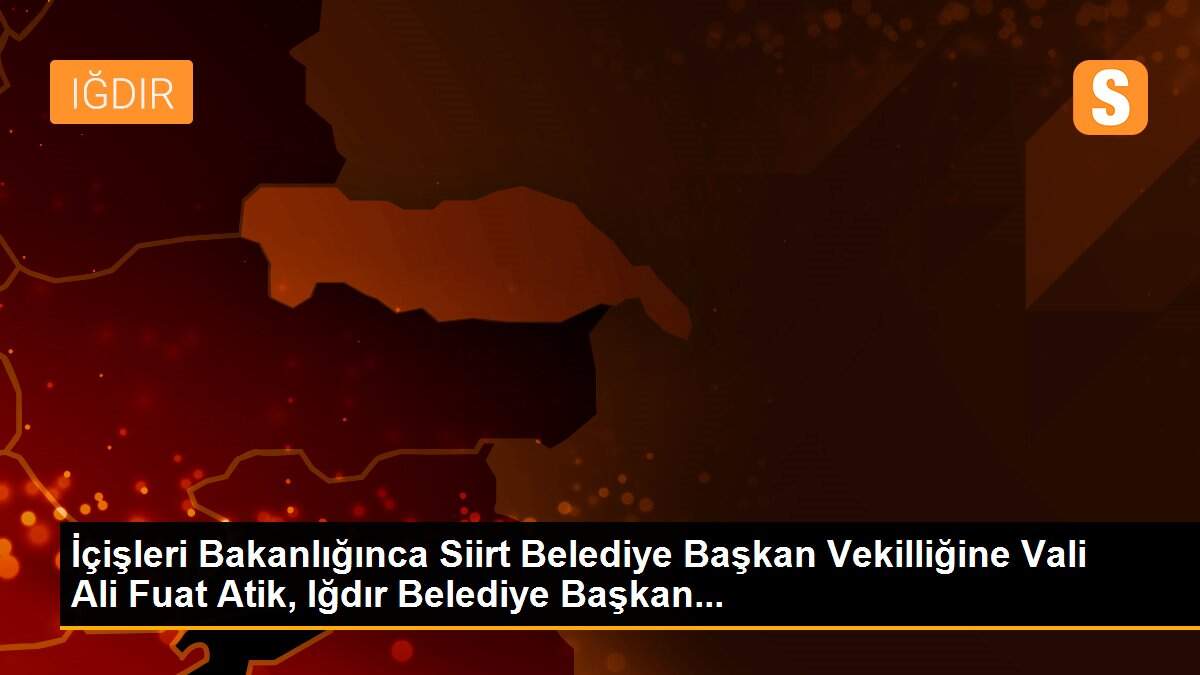 İçişleri Bakanlığınca Siirt Belediye Başkan Vekilliğine Vali Ali Fuat Atik, Iğdır Belediye Başkan...