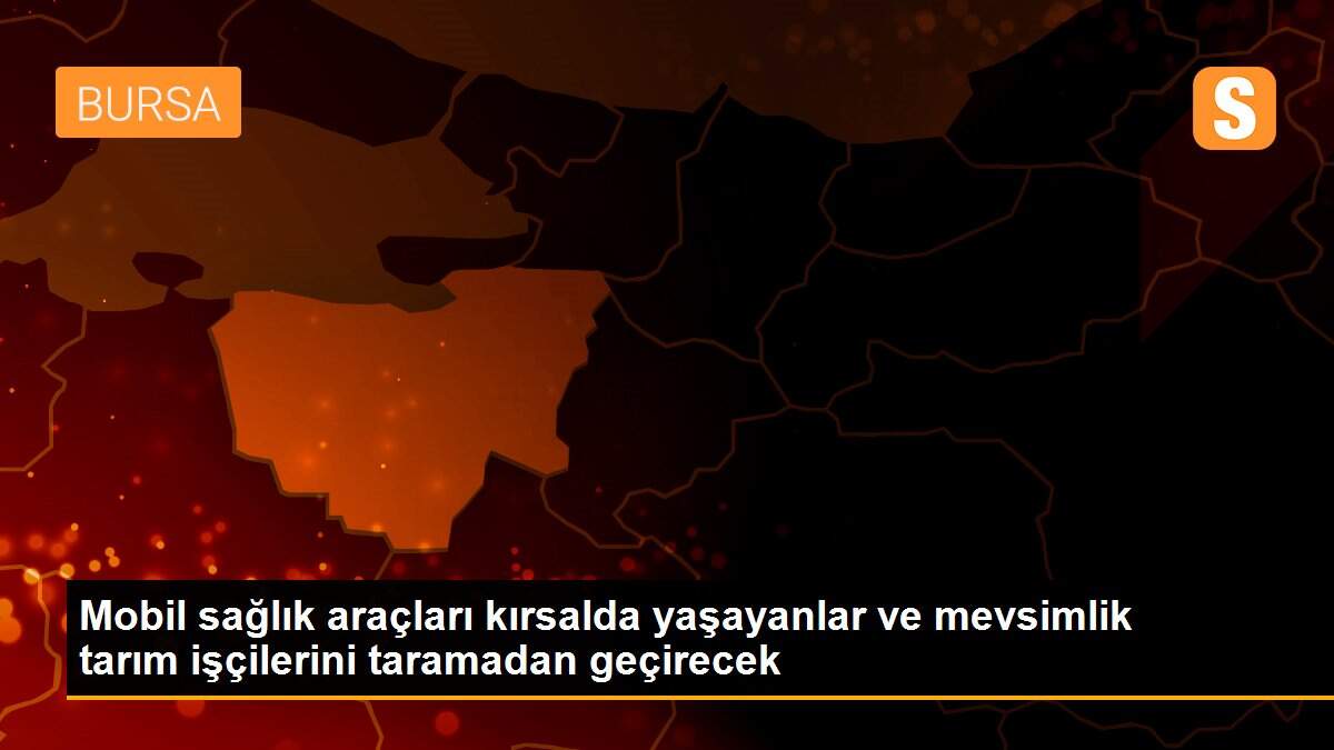 Mobil sağlık araçları kırsalda yaşayanlar ve mevsimlik tarım işçilerini taramadan geçirecek
