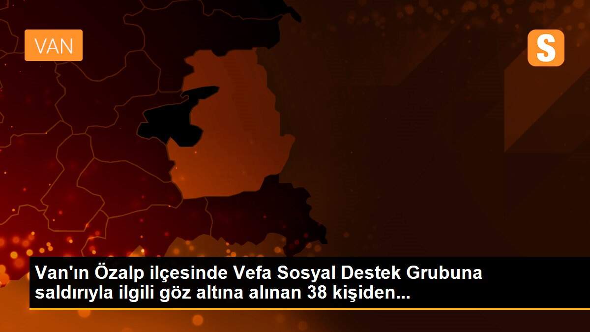 Van\'ın Özalp ilçesinde Vefa Sosyal Destek Grubuna saldırıyla ilgili göz altına alınan 38 kişiden...